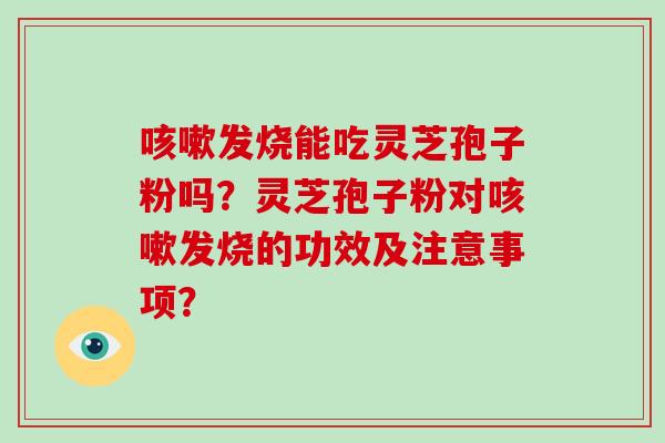 发烧能吃灵芝孢子粉吗？灵芝孢子粉对发烧的功效及注意事项？