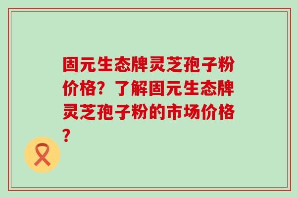 固元生态牌灵芝孢子粉价格？了解固元生态牌灵芝孢子粉的市场价格？