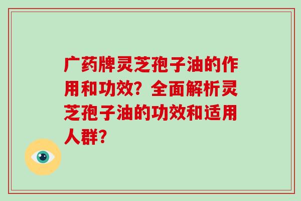 广药牌灵芝孢子油的作用和功效？全面解析灵芝孢子油的功效和适用人群？