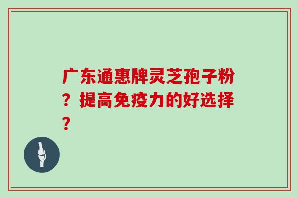 广东通惠牌灵芝孢子粉？提高免疫力的好选择？