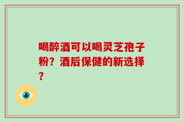 喝醉酒可以喝灵芝孢子粉？酒后保健的新选择？