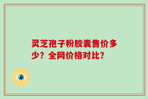 灵芝孢子粉胶囊售价多少？全网价格对比？