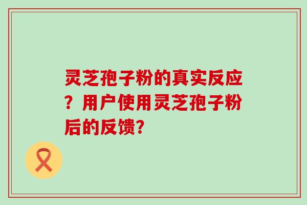 灵芝孢子粉的真实反应？用户使用灵芝孢子粉后的反馈？