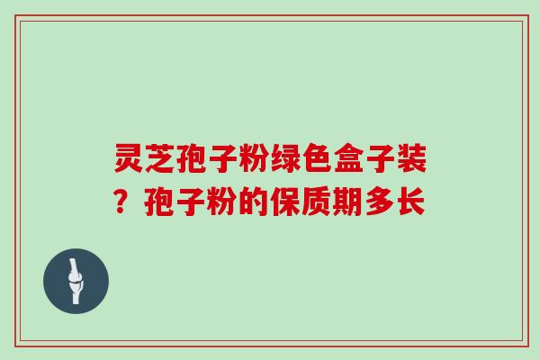 灵芝孢子粉绿色盒子装？孢子粉的保质期多长