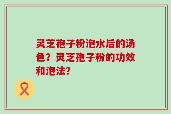 灵芝孢子粉泡水后的汤色？灵芝孢子粉的功效和泡法？