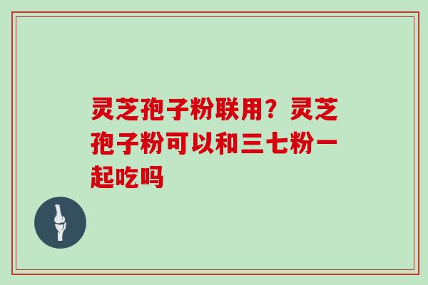 灵芝孢子粉联用？灵芝孢子粉可以和三七粉一起吃吗