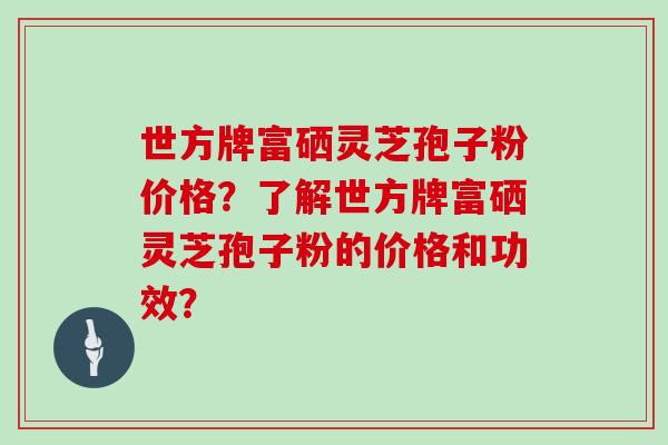 世方牌富硒灵芝孢子粉价格？了解世方牌富硒灵芝孢子粉的价格和功效？