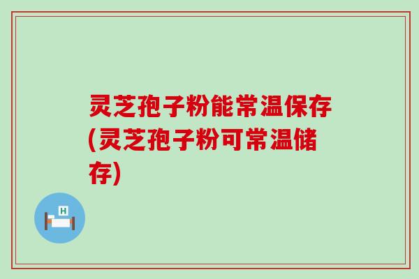 灵芝孢子粉能常温保存(灵芝孢子粉可常温储存)