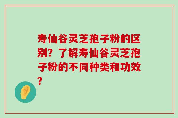 寿仙谷灵芝孢子粉的区别？了解寿仙谷灵芝孢子粉的不同种类和功效？