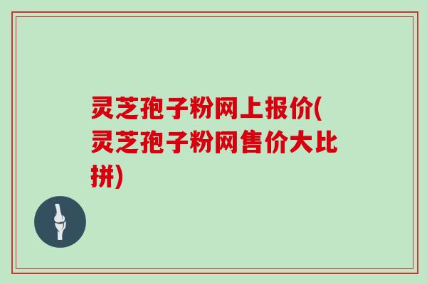 灵芝孢子粉网上报价(灵芝孢子粉网售价大比拼)