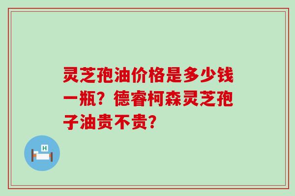 灵芝孢油价格是多少钱一瓶？德睿柯森灵芝孢子油贵不贵？