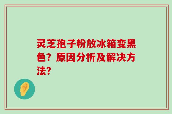 灵芝孢子粉放冰箱变黑色？原因分析及解决方法？