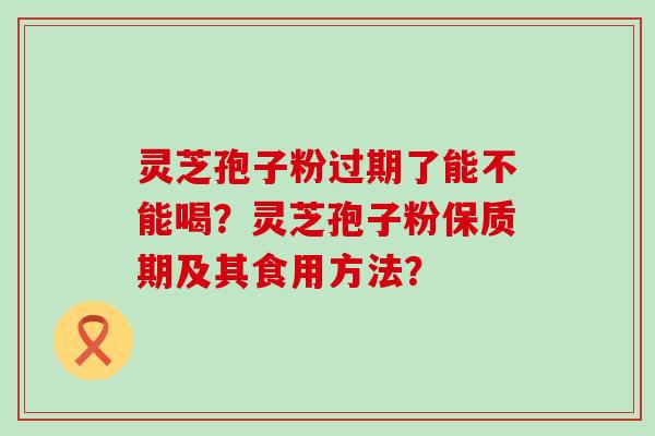 灵芝孢子粉过期了能不能喝？灵芝孢子粉保质期及其食用方法？