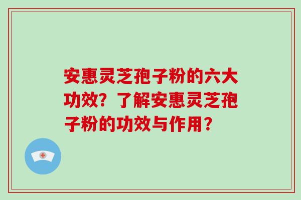 安惠灵芝孢子粉的六大功效？了解安惠灵芝孢子粉的功效与作用？