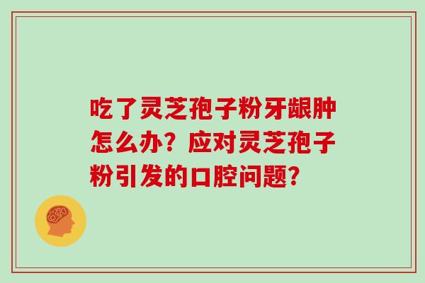 吃了灵芝孢子粉牙龈肿怎么办？应对灵芝孢子粉引发的口腔问题？