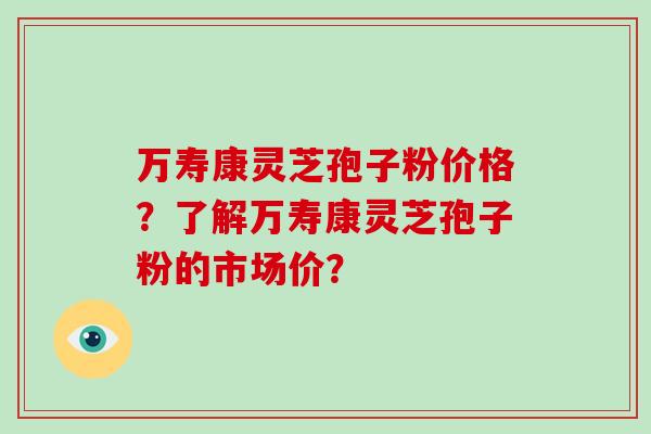 万寿康灵芝孢子粉价格？了解万寿康灵芝孢子粉的市场价？