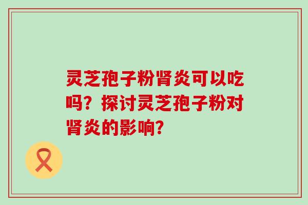 灵芝孢子粉炎可以吃吗？探讨灵芝孢子粉对炎的影响？