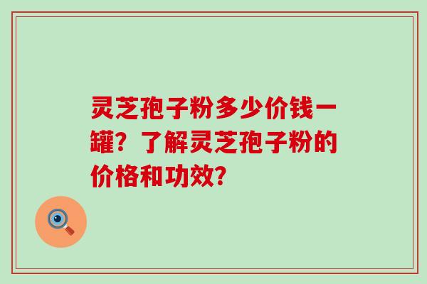 灵芝孢子粉多少价钱一罐？了解灵芝孢子粉的价格和功效？