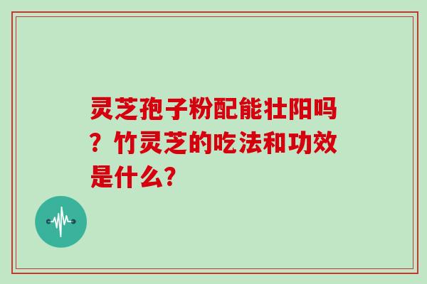 灵芝孢子粉配能壮阳吗？竹灵芝的吃法和功效是什么？