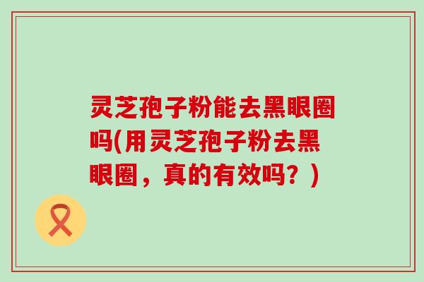 灵芝孢子粉能去黑眼圈吗(用灵芝孢子粉去黑眼圈，真的有效吗？)