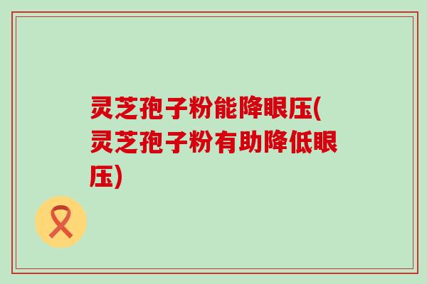 灵芝孢子粉能降眼压(灵芝孢子粉有助降低眼压)