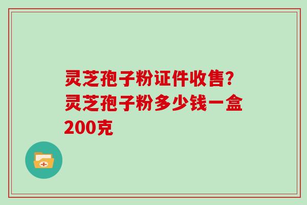 灵芝孢子粉证件收售？灵芝孢子粉多少钱一盒200克