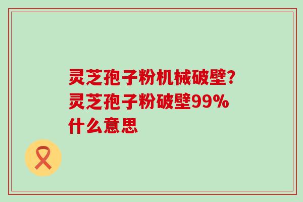 灵芝孢子粉机械破壁？灵芝孢子粉破壁99%什么意思