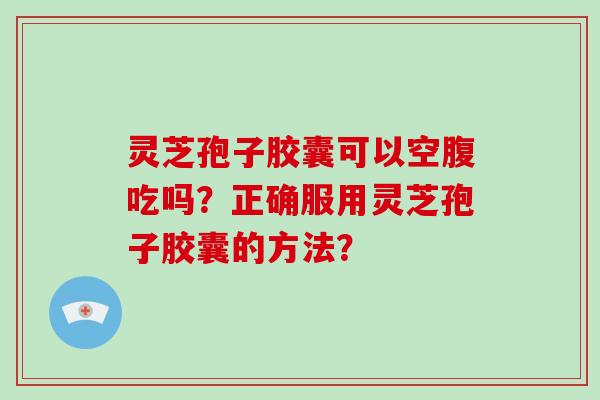 灵芝孢子胶囊可以空腹吃吗？正确服用灵芝孢子胶囊的方法？