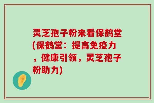 灵芝孢子粉来看保鹤堂(保鹤堂：提高免疫力，健康引领，灵芝孢子粉助力)