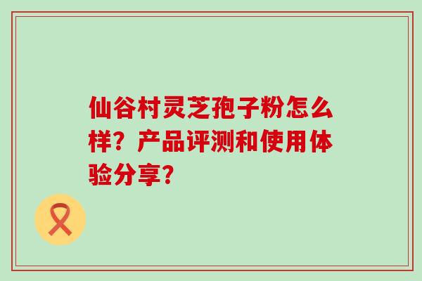 仙谷村灵芝孢子粉怎么样？产品评测和使用体验分享？