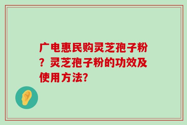 广电惠民购灵芝孢子粉？灵芝孢子粉的功效及使用方法？