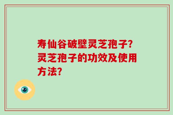 寿仙谷破壁灵芝孢子？灵芝孢子的功效及使用方法？