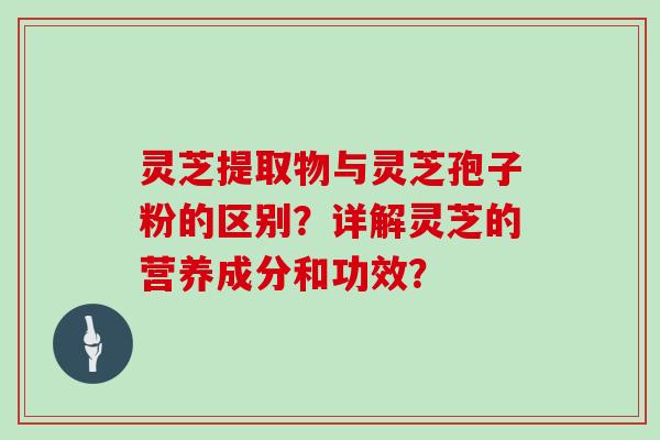 灵芝提取物与灵芝孢子粉的区别？详解灵芝的营养成分和功效？