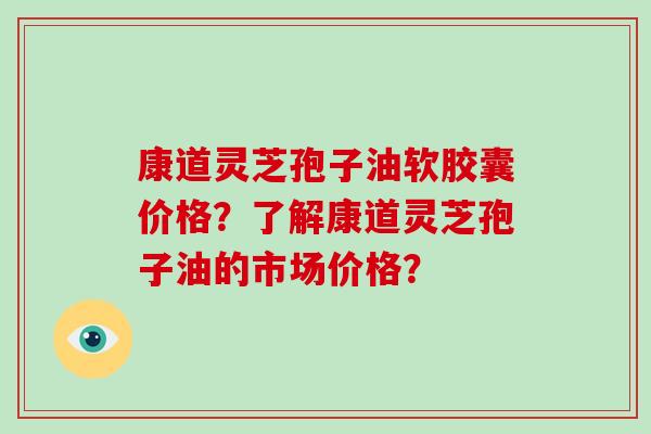 康道灵芝孢子油软胶囊价格？了解康道灵芝孢子油的市场价格？