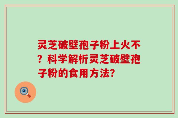 灵芝破壁孢子粉上火不？科学解析灵芝破壁孢子粉的食用方法？