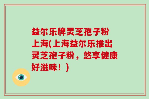 益尔乐牌灵芝孢子粉 上海(上海益尔乐推出灵芝孢子粉，悠享健康好滋味！)