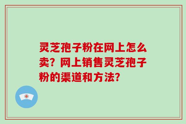 灵芝孢子粉在网上怎么卖？网上销售灵芝孢子粉的渠道和方法？