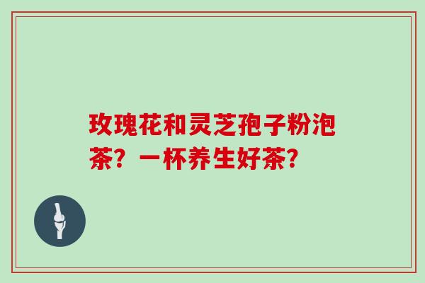 玫瑰花和灵芝孢子粉泡茶？一杯养生好茶？