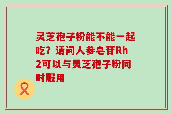 灵芝孢子粉能不能一起吃？请问人参皂苷Rh2可以与灵芝孢子粉同时服用