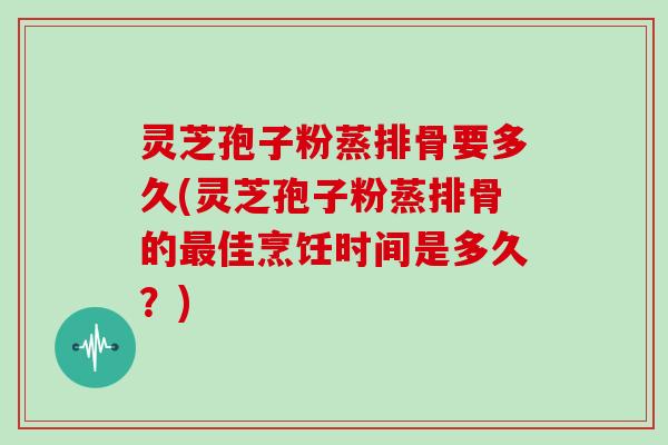 灵芝孢子粉蒸排骨要多久(灵芝孢子粉蒸排骨的佳烹饪时间是多久？)