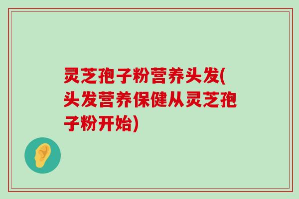 灵芝孢子粉营养头发(头发营养保健从灵芝孢子粉开始)