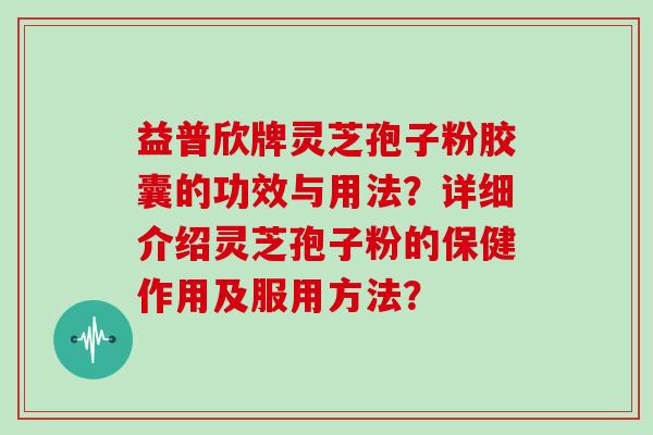 益普欣牌灵芝孢子粉胶囊的功效与用法？详细介绍灵芝孢子粉的保健作用及服用方法？