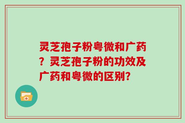 灵芝孢子粉粤微和广药？灵芝孢子粉的功效及广药和粤微的区别？