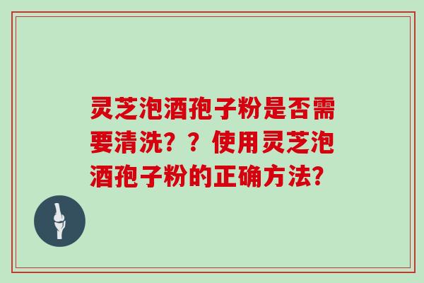 灵芝泡酒孢子粉是否需要清洗？？使用灵芝泡酒孢子粉的正确方法？