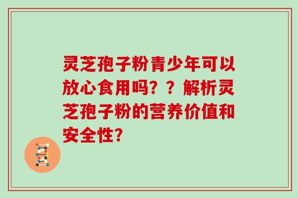 灵芝孢子粉青少年可以放心食用吗？？解析灵芝孢子粉的营养价值和安全性？