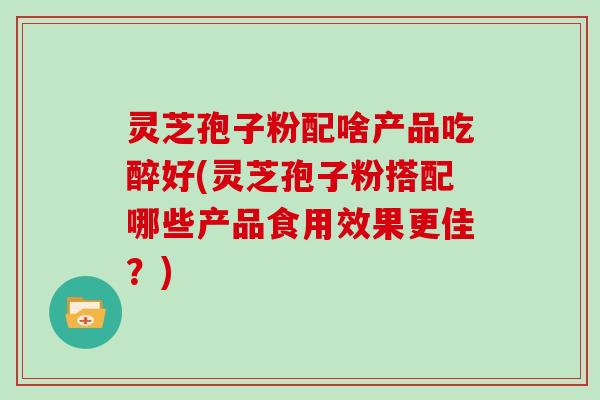 灵芝孢子粉配啥产品吃醉好(灵芝孢子粉搭配哪些产品食用效果更佳？)