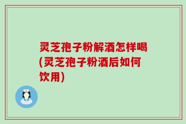 灵芝孢子粉解酒怎样喝(灵芝孢子粉酒后如何饮用)