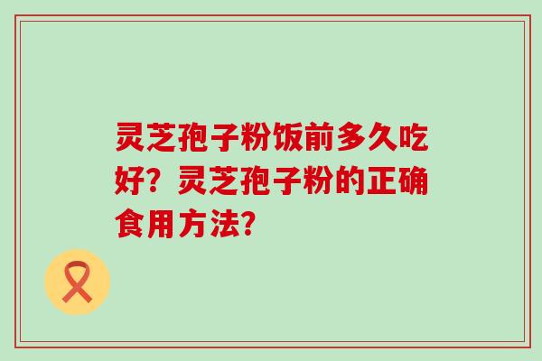 灵芝孢子粉饭前多久吃好？灵芝孢子粉的正确食用方法？