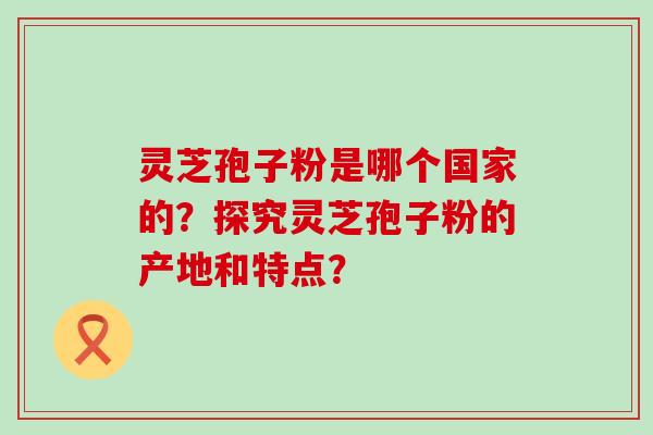 灵芝孢子粉是哪个国家的？探究灵芝孢子粉的产地和特点？