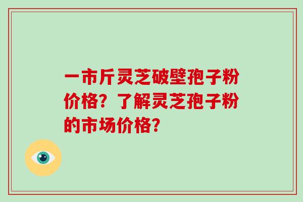 一市斤灵芝破壁孢子粉价格？了解灵芝孢子粉的市场价格？